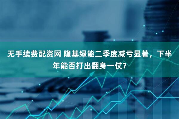 无手续费配资网 隆基绿能二季度减亏显著，下半年能否打出翻身一仗？
